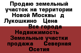 Продаю земельный участок на территории Новой Москвы, д. Лукошкино › Цена ­ 1 450 000 - Все города Недвижимость » Земельные участки продажа   . Северная Осетия